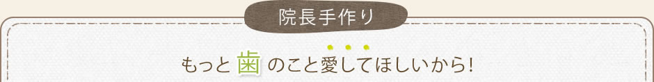 院長手作り、もっと歯のことを愛してほしいから！