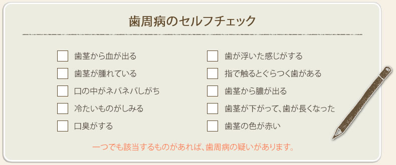 歯周病のセルフチェック、「歯茎から血が出る」、「歯が浮いた感じがする」、「歯茎が腫れている」、「指で触るとぐらつく歯がある」、「口の中がネバネバしがち」、「歯茎から膿が出る」、「冷たいものがしみる」、「歯茎が下がって、歯が長くなった」、「口臭がする」、「歯茎の色が赤い」、一つでも該当するものがあれば歯周病の疑いがあります。