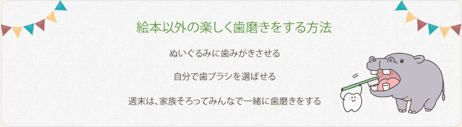 絵本以外の楽しく歯みがきをする方法。・ぬいぐるみに歯みがきさせる。・自分で歯ブラシを選ばせる・週末は家族そろってみんなで一緒に歯みがきをする。