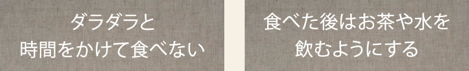 ダラダラと時間をかけて食べない。食べた後はお茶や水を飲むようにする。