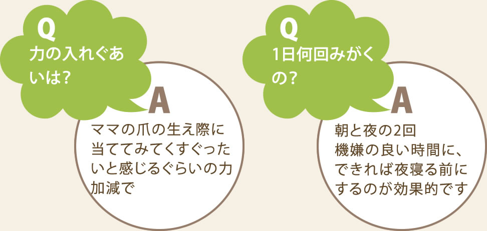 Q.力のいれぐあいは？　A.ママの爪の生え際に当ててみてくすぐったいと感じるくらいの力加減。　Q.一に何回みがくの？　A.朝と夜の2回。機嫌の良い時に。